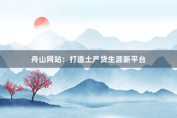 舟山网站：打造土产货生涯新平台